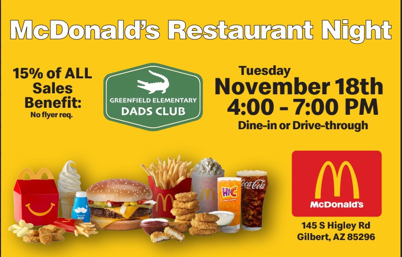 McDonald's Restaurant Night. 15% of all sales benefit Greenfield Elementary Dads Club. No Flyer Required. Tuesday November 18th 4:00 - 7:00 PM Dine-in or Drive-through. McDonald's 145 S Higley Rd, Gilbert, AZ 85296