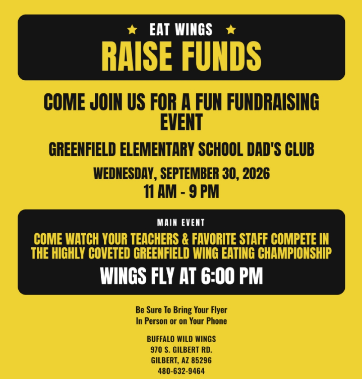 Eat Wings, Raise Funds. Come join us for a fun fundraising event. Greenfield Elementary School Dad's Club. Wednesday, September 20, 2026 11am - 9pm. Main Event: Come watch your teachers & favorite staff compete in the highly coveted Greenfield wing eating championship! Wings fly at 6:00pm. Be sure to bring this flyer in person or on your phone. Buffalo Wild Wings, 970 S. Gilbert Rd, Gilbert, AZ 85296. 480-632-9464